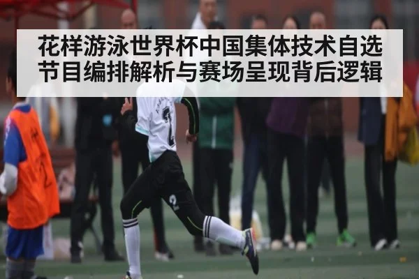 花样游泳世界杯中国集体技术自选节目编排解析与赛场呈现背后逻辑