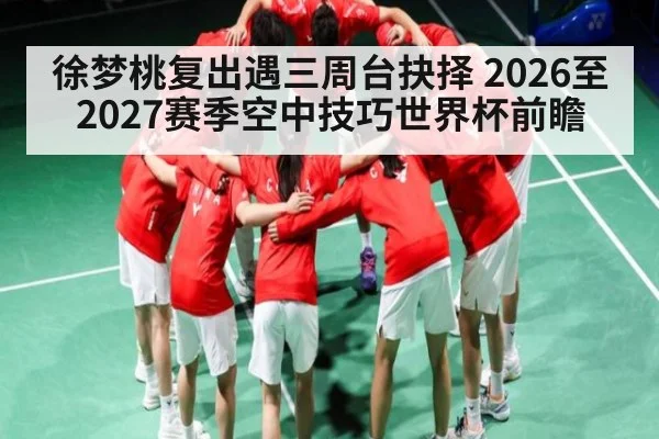 徐梦桃复出遇三周台抉择 2026至2027赛季空中技巧世界杯前瞻
