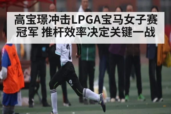 高宝璟冲击LPGA宝马女子赛冠军 推杆效率决定关键一战